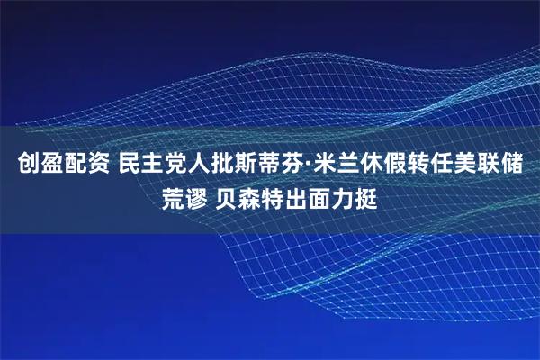 创盈配资 民主党人批斯蒂芬·米兰休假转任美联储荒谬 贝森特出面力挺