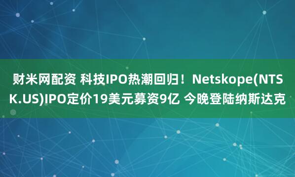 财米网配资 科技IPO热潮回归！Netskope(NTSK.US)IPO定价19美元募资9亿 今晚登陆纳斯达克