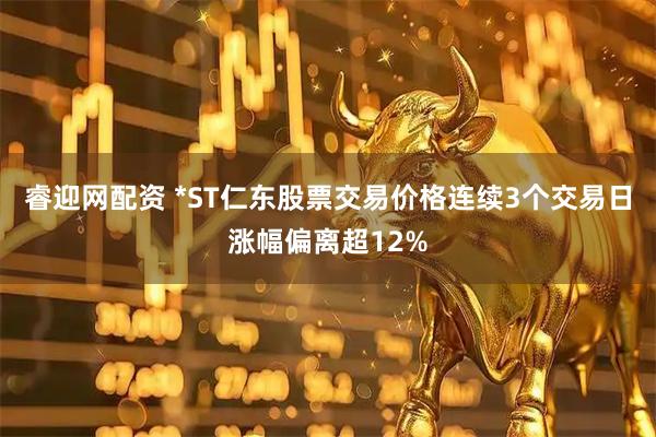 睿迎网配资 *ST仁东股票交易价格连续3个交易日涨幅偏离超12%