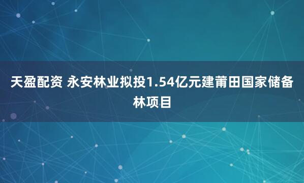 天盈配资 永安林业拟投1.54亿元建莆田国家储备林项目
