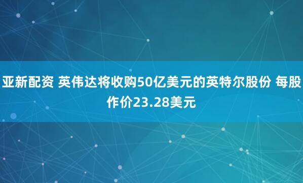 亚新配资 英伟达将收购50亿美元的英特尔股份 每股作价23.28美元