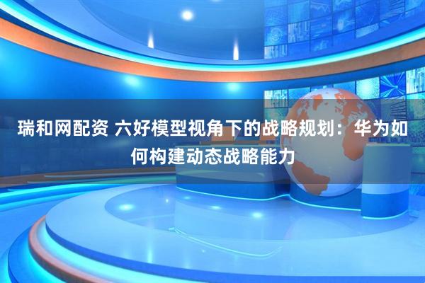 瑞和网配资 六好模型视角下的战略规划：华为如何构建动态战略能力