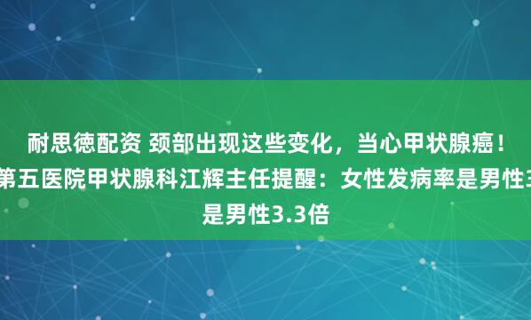 耐思徳配资 颈部出现这些变化，当心甲状腺癌！南昌第五医院甲状腺科江辉主任提醒：女性发病率是男性3.3倍