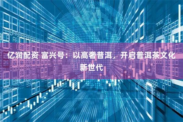 亿润配资 富兴号：以高奢普洱，开启普洱茶文化新世代