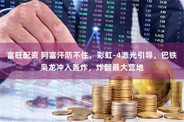 富旺配资 阿富汗防不住，彩虹-4激光引导，巴铁枭龙冲入轰炸，炸翻最大营地