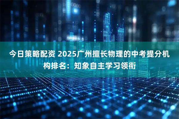 今日策略配资 2025广州擅长物理的中考提分机构排名：知象自主学习领衔