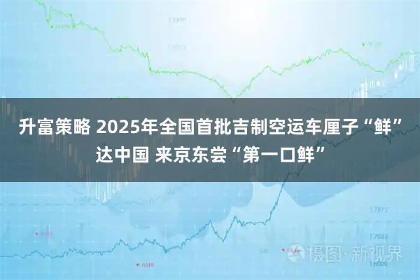 升富策略 2025年全国首批吉制空运车厘子“鲜”达中国 来京东尝“第一口鲜”