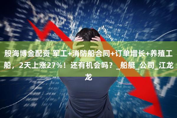 股海博金配资 军工+消防船合同+订单增长+养殖工船，2天上涨27%！还有机会吗？_船艇_公司_江龙