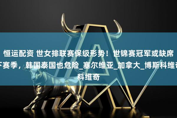 恒运配资 世女排联赛保级形势！世锦赛冠军或缺席下赛季，韩国泰国也危险_塞尔维亚_加拿大_博斯科维奇