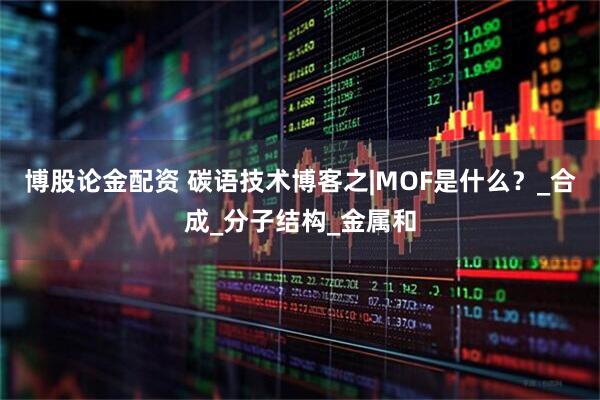 博股论金配资 碳语技术博客之|MOF是什么？_合成_分子结构_金属和