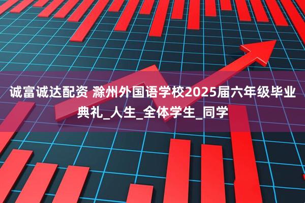 诚富诚达配资 滁州外国语学校2025届六年级毕业典礼_人生_全体学生_同学
