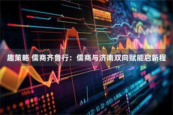 趣策略 儒商齐鲁行：儒商与济南双向赋能启新程