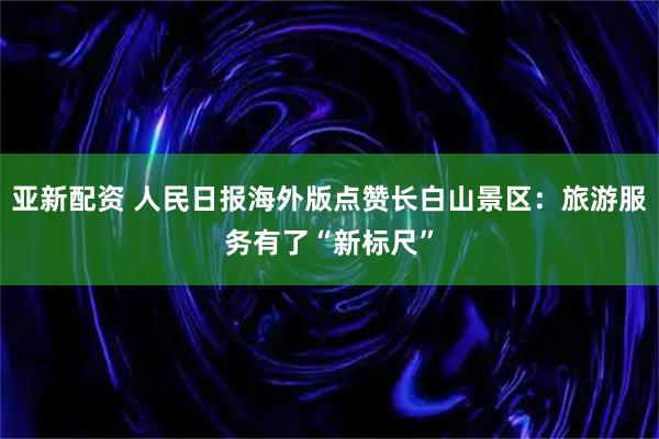 亚新配资 人民日报海外版点赞长白山景区：旅游服务有了“新标尺”