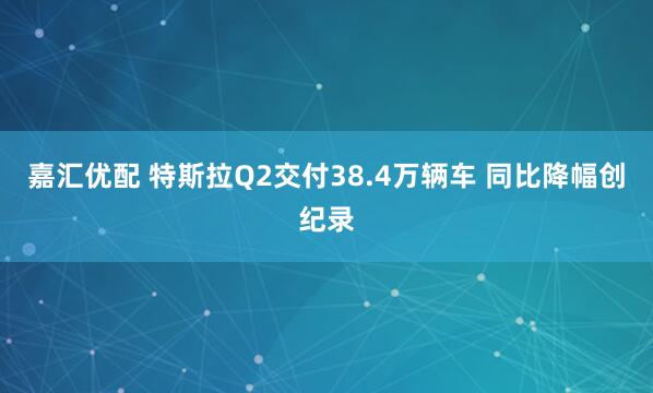 嘉汇优配 特斯拉Q2交付38.4万辆车 同比降幅创纪录