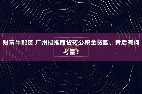 财富牛配资 广州拟推商贷转公积金贷款，背后有何考量？