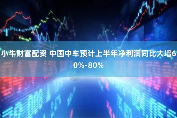 小牛财富配资 中国中车预计上半年净利润同比大增60%-80%