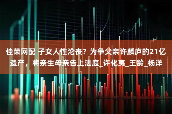 佳荣网配 子女人性沦丧？为争父亲许麟庐的21亿遗产，将亲生母亲告上法庭_许化夷_王龄_杨洋