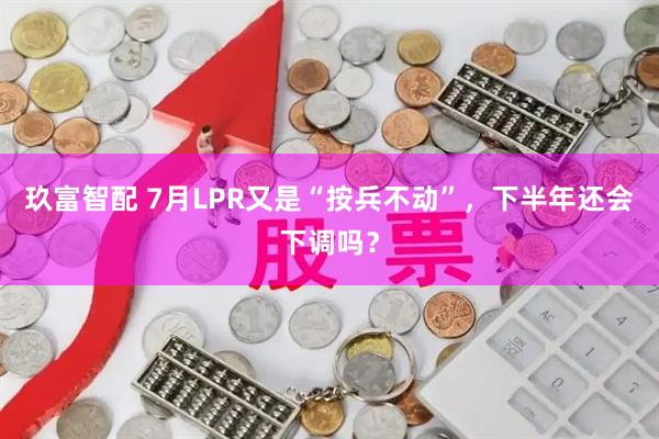 玖富智配 7月LPR又是“按兵不动”，下半年还会下调吗？
