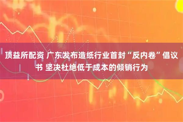 顶益所配资 广东发布造纸行业首封“反内卷”倡议书 坚决杜绝低于成本的倾销行为