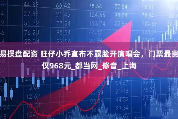 易操盘配资 旺仔小乔宣布不露脸开演唱会，门票最贵仅968元_都当网_修音_上海