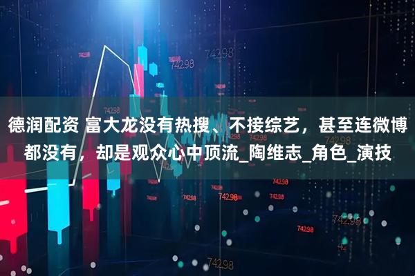 德润配资 富大龙没有热搜、不接综艺，甚至连微博都没有，却是观众心中顶流_陶维志_角色_演技