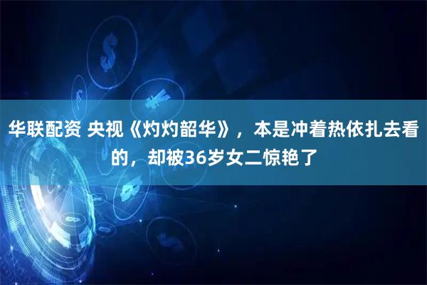 华联配资 央视《灼灼韶华》，本是冲着热依扎去看的，却被36岁女二惊艳了