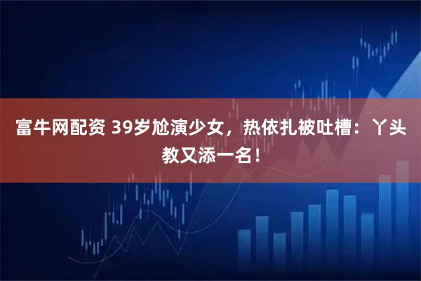 富牛网配资 39岁尬演少女，热依扎被吐槽：丫头教又添一名！