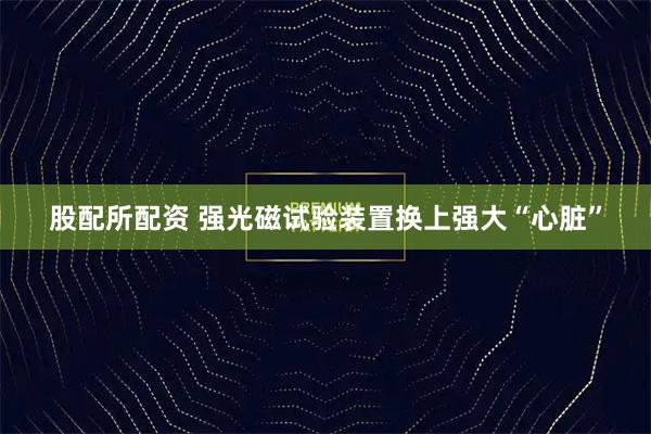 股配所配资 强光磁试验装置换上强大“心脏”