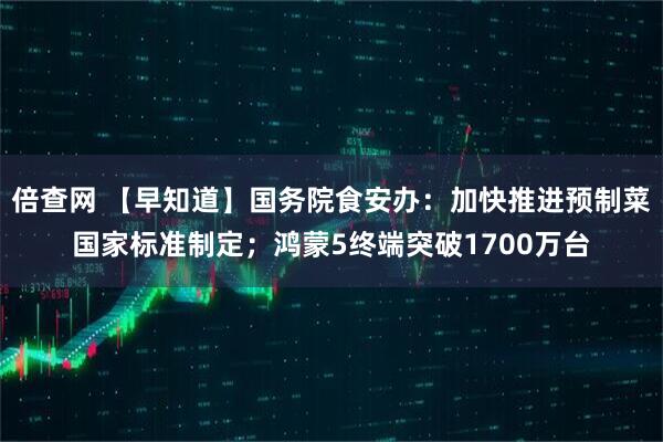 倍查网 【早知道】国务院食安办：加快推进预制菜国家标准制定；鸿蒙5终端突破1700万台
