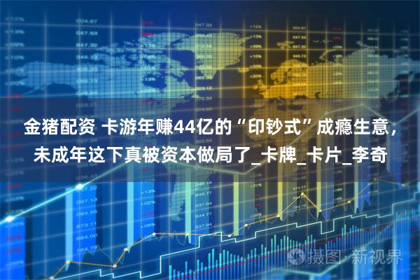 金猪配资 卡游年赚44亿的“印钞式”成瘾生意，未成年这下真被资本做局了_卡牌_卡片_李奇