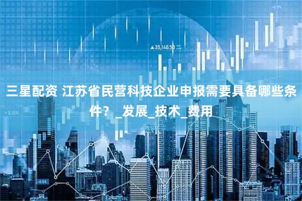三星配资 江苏省民营科技企业申报需要具备哪些条件？_发展_技术_费用