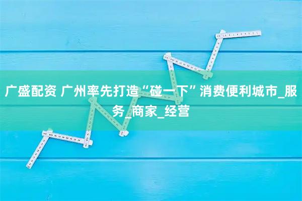 广盛配资 广州率先打造“碰一下”消费便利城市_服务_商家_经营